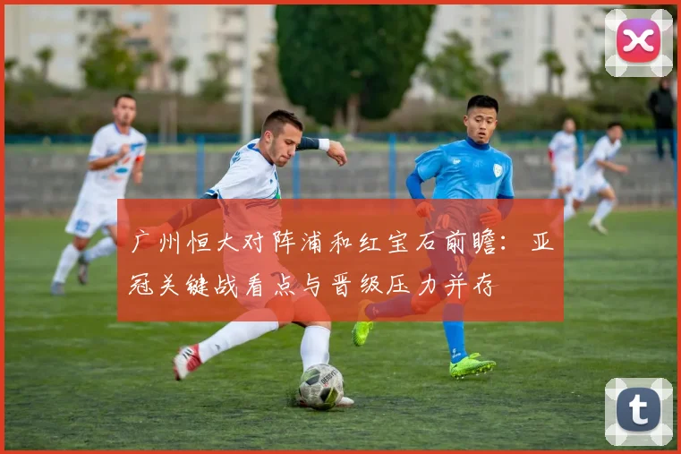 广州恒大对阵浦和红宝石前瞻：亚冠关键战看点与晋级压力并存